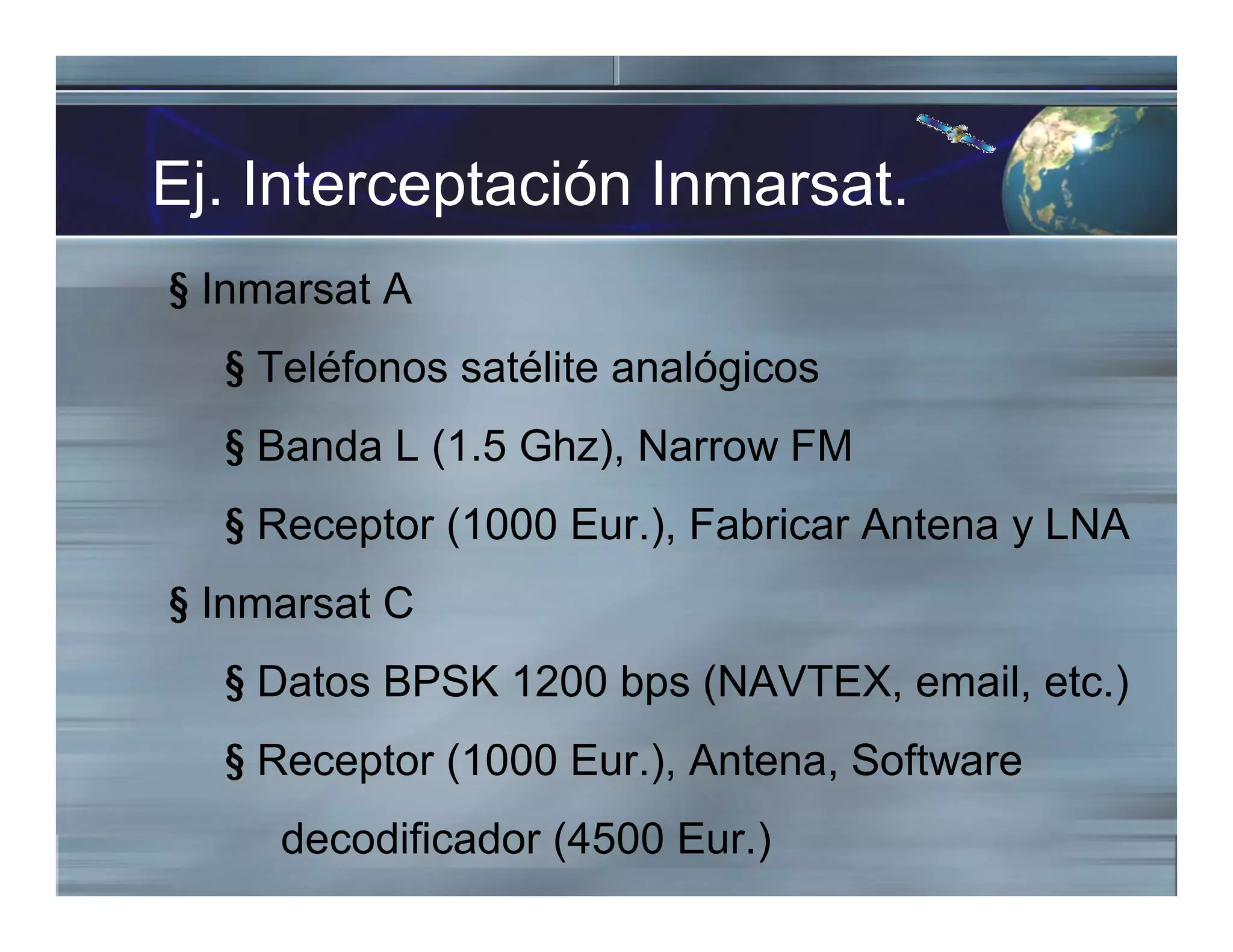 Ej. Interceptación Inmarsat.
§ Inmarsat A
§ Teléfonos satélite analógicos
§ Banda L (1.5 Ghz), Narrow FM
§ Receptor (1000 Eur.), Fabricar Antena y LNA
§ Inmarsat C
§ Datos BPSK 1200 bps (NAVTEX, email, etc.)
§ Receptor (1000 Eur.), Antena, Software
decodificador (4500 Eur.)
 