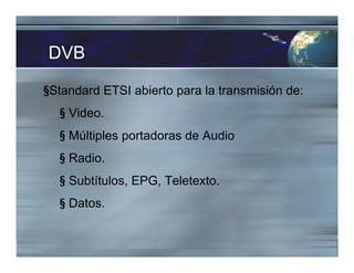 DVB
§Standard ETSI abierto para la transmisión de:
§ Video.
§ Múltiples portadoras de Audio
§ Radio.
§ Subtítulos, EPG, Teletexto.
§ Datos.
 