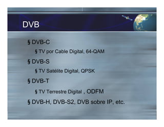 DVB
§ DVB-C
§ TV por Cable Digital, 64-QAM
§ DVB-S
§ TV Satélite Digital, QPSK
§ DVB-T
§ TV Terrestre Digital , ODFM
§ DVB-H, DVB-S2, DVB sobre IP, etc.
 