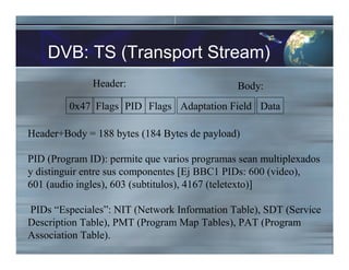 DVB: TS (Transport Stream)
Header:
0x47 Flags PID Flags
Header+Body = 188 bytes (184 Bytes de payload)
PID (Program ID): permite que varios programas sean multiplexados
y distinguir entre sus componentes [Ej BBC1 PIDs: 600 (video),
601 (audio ingles), 603 (subtitulos), 4167 (teletexto)]
PIDs “Especiales”: NIT (Network Information Table), SDT (Service
Description Table), PMT (Program Map Tables), PAT (Program
Association Table).
Adaptation Field Data
Body:
 