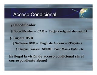 Acceso Condicional
§ Decodificador
§ Decodificador + CAM + Tarjeta original abonado ;)
§ Tarjeta DVB
§ Software DVB + Plugin de Acceso + (Tarjeta )
§ Plugins: Yankse, S2EMU, Poor Man’s CAM, etc
Es ilegal la visión de acceso condicional sin el
correspondiente abono!
 