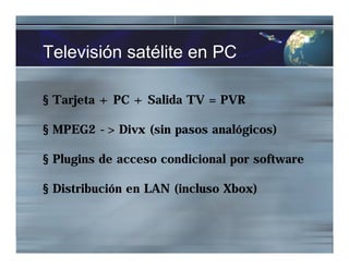 Televisión satélite en PC
§ Tarjeta + PC + Salida TV = PVR
§ MPEG2 -> Divx (sin pasos analógicos)
§ Plugins de acceso condicional por software
§ Distribución en LAN (incluso Xbox)
 