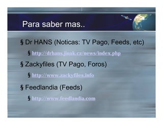 Para saber mas..
§ Dr HANS (Noticas: TV Pago, Feeds, etc)
§ http://drhans.jinak.cz/news/index.php
§ Zackyfiles (TV Pago, Foros)
§ http://www.zackyfiles.info
§ Feedlandia (Feeds)
§ http://www.feedlandia.com
 