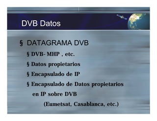 DVB Datos
§ DATAGRAMA DVB
§ DVB-MHP , etc.
§ Datos propietarios
§ Encapsulado de IP
§ Encapsulado de Datos propietarios
en IP sobre DVB
(Eumetsat, Casablanca, etc.)
 