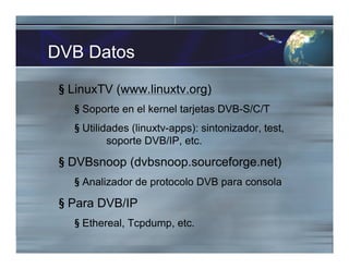 DVB Datos
§ LinuxTV (www.linuxtv.org)
§ Soporte en el kernel tarjetas DVB-S/C/T
§ Utilidades (linuxtv-apps): sintonizador, test,
soporte DVB/IP, etc.
§ DVBsnoop (dvbsnoop.sourceforge.net)
§ Analizador de protocolo DVB para consola
§ Para DVB/IP
§ Ethereal, Tcpdump, etc.
 
