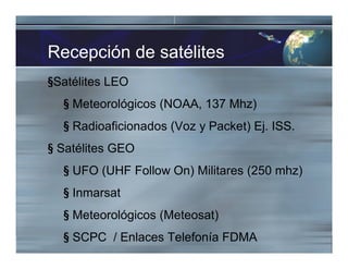Recepción de satélites
§Satélites LEO
§ Meteorológicos (NOAA, 137 Mhz)
§ Radioaficionados (Voz y Packet) Ej. ISS.
§ Satélites GEO
§ UFO (UHF Follow On) Militares (250 mhz)
§ Inmarsat
§ Meteorológicos (Meteosat)
§ SCPC / Enlaces Telefonía FDMA
 