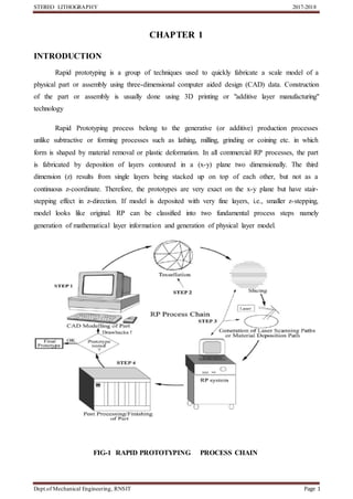 STEREO LITHOGRAPHY 2017-2018
Dept.of Mechanical Engineering, RNSIT Page 1
CHAPTER 1
INTRODUCTION
Rapid prototyping is a group of techniques used to quickly fabricate a scale model of a
physical part or assembly using three-dimensional computer aided design (CAD) data. Construction
of the part or assembly is usually done using 3D printing or "additive layer manufacturing"
technology
Rapid Prototyping process belong to the generative (or additive) production processes
unlike subtractive or forming processes such as lathing, milling, grinding or coining etc. in which
form is shaped by material removal or plastic deformation. In all commercial RP processes, the part
is fabricated by deposition of layers contoured in a (x-y) plane two dimensionally. The third
dimension (z) results from single layers being stacked up on top of each other, but not as a
continuous z-coordinate. Therefore, the prototypes are very exact on the x-y plane but have stair-
stepping effect in z-direction. If model is deposited with very fine layers, i.e., smaller z-stepping,
model looks like original. RP can be classified into two fundamental process steps namely
generation of mathematical layer information and generation of physical layer model.
FIG-1 RAPID PROTOTYPING PROCESS CHAIN
 