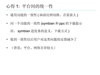 心得 1:  平台间的统一性 <ul><li>通用功能的一致性 ( 画面比例切换、音量放大 ) </li></ul><ul><li>同一个功能的一致性 (symbian 和 ppc 的下载提示语、 symbian 进度条的意义、下载方式 ) <...