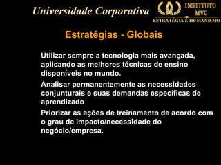 Universidade Corporativa
Estratégias - Globais
Utilizar sempre a tecnologia mais avançada,
aplicando as melhores técnicas de ensino
disponíveis no mundo.
Analisar permanentemente as necessidades
conjunturais e suas demandas específicas de
aprendizado
Priorizar as ações de treinamento de acordo com
o grau de impacto/necessidade do
negócio/empresa.

 