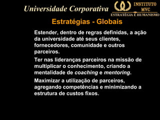 Universidade Corporativa
Estratégias - Globais
Estender, dentro de regras definidas, a ação
da universidade até seus clientes,
fornecedores, comunidade e outros
parceiros.
Ter nas lideranças parceiros na missão de
multiplicar o conhecimento, criando a
mentalidade de coaching e mentoring.
Maximizar a utilização de parceiros,
agregando competências e minimizando a
estrutura de custos fixos.

 