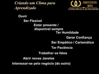Criando um Clima para
Aprendizado
Ouvir
Ser Flexível
Estar presente /
disponível sempre
Ter Humildade
Gerar Confiança
Ser Empático / Carismático
Ter Paciência
Trabalhar os fatos
Abrir novas Janelas
Interessar-se pelo negócio (do outro)

 