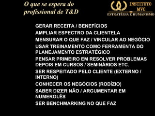 O que se espera do
profissional de T&D
GERAR RECEITA / BENEFÍCIOS
AMPLIAR ESPECTRO DA CLIENTELA
MENSURAR O QUE FAZ / VINCULAR AO NEGÓCIO
USAR TREINAMENTO COMO FERRAMENTA DO
PLANEJAMENTO ESTRATÉGICO
PENSAR PRIMEIRO EM RESOLVER PROBLEMAS
DEPOIS EM CURSOS / SEMINÁRIOS ETC.
SER RESPEITADO PELO CLIENTE (EXTERNO /
INTERNO)
CONHECER OS NEGÓCIOS (RODÍZIO)
SABER DIZER NÃO / ARGUMENTAR EM
NUMEROLÊS
SER BENCHMARKING NO QUE FAZ

 