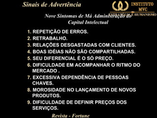 Sinais de Advertência
Nove Sintomas de Má Administração do
Capital Intelectual
1. REPETIÇÃO DE ERROS.
2. RETRABALHO.
3. RELAÇÕES DESGASTADAS COM CLIENTES.
4. BOAS IDÉIAS NÃO SÃO COMPARTILHADAS.
5. SEU DIFERENCIAL É O SÓ PREÇO.
6. DIFICULDADE EM ACOMPANHAR O RITMO DO
MERCADO .
7. EXCESSIVA DEPENDÊNCIA DE PESSOAS
CHAVES.
8. MOROSIDADE NO LANÇAMENTO DE NOVOS
PRODUTOS.
9. DIFICULDADE DE DEFINIR PREÇOS DOS
SERVIÇOS.

Revista - Fortune

 
