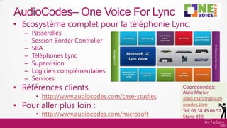 AudioCodes– One Voice For Lync
     • Ecosystème complet pour la téléphonie Lync:
          –    Passerelles
          –    Session Border Controller
          –    SBA
          –    Téléphones Lync
          –    Supervision
          –    Logiciels complémentaires
          –    Services
     • Références clients                                  Coordonnées:
                                                           Alain Marion
                • http://www.audiocodes.com/case-studies   alain.marion@audi
     • Pour aller plus loin :                              ocodes.com
                                                           Tel: 06 38 45 06 52
                • http://www.audiocodes.com/microsoft      Stand #20
Hardware/ISV
 
