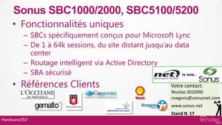 Sonus SBC1000/2000, SBC5100/5200
     • Fonctionnalités uniques
          – SBCs spécifiquement conçus pour Microsoft Lync
          – De 1 à 64k sessions, du site distant jusqu’au data
            center
          – Routage intelligent via Active Directory
          – SBA sécurisé
     • Références Clients                              Votre contact:
                                                        Nicolas SEGONS
                                                        nsegons@sonusnet.com
                                                        www.sonus.net
                                                        Stand N 17
Hardware/ISV
 
