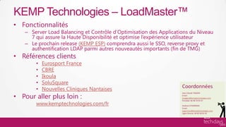 KEMP Technologies – LoadMaster™
     • Fonctionnalités
          – Server Load Balancing et Contrôle d’Optimisation des Applications du Niveau
            7 qui assure la Haute Disponibilité et optimise l’expérience utilisateur
          – Le prochain release (KEMP ESP) comprendra aussi le SSO, reverse proxy et
            authentification LDAP parmi autres nouveautés importants (fin de TMG)
     • Références clients
               •   Eurosport France
               •   CBRE
               •   Ikoula
               •   SoluSquare
               •   Nouvelles Cliniques Nantaises                          Coordonnées
     • Pour aller plus loin :
                                                                          Jean-Claude TAGGER
                                                                          Email:
                                                                          jctagger@kemptechnologies.com


               www.kemptechnologies.com/fr
                                                                          Portable: 06 98 70 95 07

                                                                          Andrew O’GORMAN
                                                                          Email:
                                                                          aogorman@kemptechnologies.com
                                                                          Ligne Directe: 04 83 58 05 42



Hardware/ISV
 