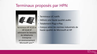 Terminaux proposés par HPN

                       Terminaux UC natifs
                        •
                     • Délivre une haute qualité audio
                     • Totalement Plug-n-Play
Terminaux HP 4110 et • Conçus selon les normes industriels de
     HP 4120 IP        haute qualité de Microsoft et HP
adressent les besoins
   de téléphonie
     Entreprise
 en environnement
  Microsoft Lync™
 