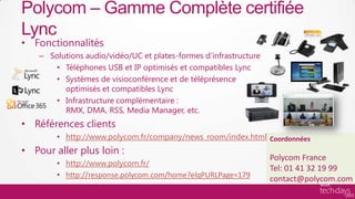 Polycom – Gamme Complète certifiée
     Lync
     • Fonctionnalités
          – Solutions audio/vidéo/UC et plates-formes d’infrastructure
             • Téléphones USB et IP optimisés et compatibles Lync
             • Systèmes de visioconférence et de téléprésence
                optimisés et compatibles Lync
             • Infrastructure complémentaire :
                RMX, DMA, RSS, Media Manager, etc.
     • Références clients
               • http://www.polycom.fr/company/news_room/index.html Coordonnées
     • Pour aller plus loin :
                                                                         Polycom France
               • http://www.polycom.fr/
                                                                         Tel: 01 41 32 19 99
               • http://response.polycom.com/home?elqPURLPage=179
                                                                         contact@polycom.com
Hardware/ISV
 