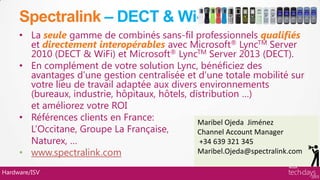 Spectralink – DECT & Wi-Fi
     • La seule gamme de combinés sans-fil professionnels qualifiés
       et directement interopérables avec Microsoft® LyncTM Server
       2010 (DECT & WiFi) et Microsoft® LyncTM Server 2013 (DECT).
     • En complément de votre solution Lync, bénéficiez des
       avantages d’une gestion centralisée et d’une totale mobilité sur
       votre lieu de travail adaptée aux divers environnements
       (bureaux, industrie, hôpitaux, hôtels, distribution …)
       et améliorez votre ROI
     • Références clients en France:            Maribel Ojeda Jiménez
       L’Occitane, Groupe La Française,         Channel Account Manager
       Naturex, …                               +34 639 321 345
     • www.spectralink.com                      Maribel.Ojeda@spectralink.com

Hardware/ISV
 