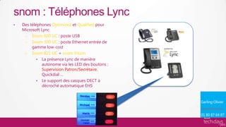 snom : Téléphones Lync
•   Des téléphones Optimized et Qualified pour
    Microsoft Lync
     – Snom 600 UC : poste USB
     – Snom 300 UC : poste Ethernet entrée de
         gamme low-cost
     – Snom 821 UC + snom Vision
            • La présence Lync de manière
              autonome via les LED des boutons :
              Supervision Patron/Secrétaire,
              Quickdial …
            • Le support des casques DECT à
              décroché automatique EHS




                                                   olivier.gerling@snom.com
 