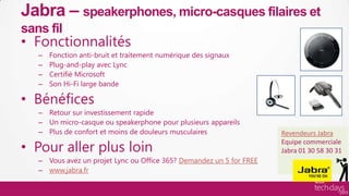 Jabra – speakerphones, micro-casques filaires et
     sans fil
     • Fonctionnalités
          –    Fonction anti-bruit et traitement numérique des signaux
          –    Plug-and-play avec Lync
          –    Certifié Microsoft
          –    Son Hi-Fi large bande

     • Bénéfices
          – Retour sur investissement rapide
          – Un micro-casque ou speakerphone pour plusieurs appareils
          – Plus de confort et moins de douleurs musculaires                 Revendeurs Jabra

     • Pour aller plus loin
                                                                             Equipe commerciale
                                                                             Jabra 01 30 58 30 31
          – Vous avez un projet Lync ou Office 365? Demandez un 5 for FREE
          – www.jabra.fr

Hardware/ISV
 