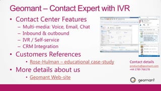 Geomant – Contact Expert with IVR
      • Contact Center Features
        –   Multi-media: Voice, Email, Chat
        –   Inbound & outbound
        –   IVR / Self-service
        –   CRM Integration
      • Customers References
             • Rose-Hulman – educational case-study   Contact details

      • More details about us
                                                      products@geomant.com
                                                      +44 1789 766178

             • Geomant Web-site
ISV
 