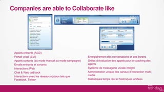 Companies are able to Collaborate like




 Appels entrants (ACD)
 Portail vocal (SVI)                                 Enregistrement des conversations et des écrans
 Appels sortants (du mode manuel au mode campagne)   Grilles d’évaluation des appels pour le coaching des
 Emails entrants et sortants                         agents
 Interactions Web                                    Système de messagerie vocale intégré
 Chat & Web call back                                Administration unique des canaux d’interaction multi-
 Interactions avec les réseaux sociaux tels que      média
 Facebook, Twitter                                   Statistiques temps réel et historiques unifiées
 