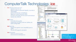 ComputerTalk Technologies: ice
•   ice centre de contact pour Lync
           Solution tout-en-un
           Mise en attente multicanal (appels, courriels et
           clavardage)
           Acheminement par compétence
           Réponse vocale interactive (RVI),
           CTI avec remontée de fiche client automatique
           Gestion des effectifs

    iceMonitor
         Contrôle de la qualité,
         Supervision en temps réel avec tableau de
         bord configurable

    iceReporting
          Rapport de gestion avec traçabilité point à
          point.
          Plus de 100 rapports standards

    iceAdministrator
           Gestion du centre de contact
           Environnement de développement
 