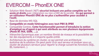 EVERCOM – PhonEX ONE
•   Solution Web-Based (.NET) sécurisé incluant une police complète sur les
    accès et droits avec intégration ou non à l’AD de la société. Ce qui permet à
    un utilisateur PhonEX ONE de ne plus s’authentifier pour accéder à
    l’outil.
•   Base de données MS-SQL
•   Compatible en mode hétérogène avec tout PBX & IPBX
•   Compatible Centrex, Cette fonctionnalité permet d’introduire la notion
    d’employé ou d’agent à qui sont attribués ou non plusieurs équipements
    (Poste IP, FAX, GSM, ….).
•   Hiérarchie Dynamique avec un nombre illimité de niveaux et la possibilité de
    lier des équipements à n’importe quelle entité.
•   Architecture du système en cluster, ce qui permet une architecture
    évolutive de la solution: On peut partir d’un seul serveur et évoluer sous un
    cluster de plusieurs serveurs pour répartir la charge suivant les fonctions (SQL,
    IIS, traitement…).
 