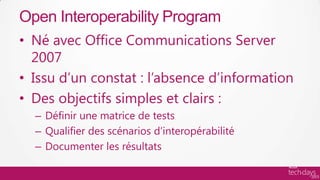 Open Interoperability Program
• Né avec Office Communications Server
  2007
• Issu d’un constat : l’absence d’information
• Des objectifs simples et clairs :
  – Définir une matrice de tests
  – Qualifier des scénarios d’interopérabilité
  – Documenter les résultats
 