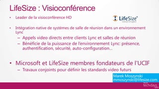 LifeSize : Visioconférence
•   Leader de la visioconférence HD

•   Intégration native de systèmes de salle de réunion dans un environnement
    Lync
     – Appels video directs entre clients Lync et salles de réunion
     – Bénéficie de la puissance de l’environnement Lync: présence,
       authentification, sécurité, auto-configuration…


• Microsoft et LifeSize membres fondateurs de l’UCIF
     – Travaux conjoints pour définir les standards video futurs
 