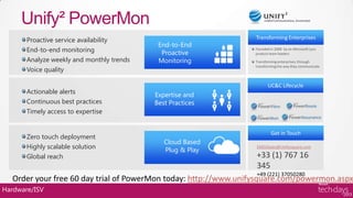 Unify² PowerMon
       Proactive service availability                           Transforming Enterprises
                                            End-to-End
       End-to-end monitoring                 Proactive
                                                                Founded in 2008 by ex-Microsoft Lync
                                                                product team leaders
       Analyze weekly and monthly trends    Monitoring          Transforming enterprises, through

       Voice quality
                                                                transforming the way they communicate




                                                                       UC&C Lifecycle
       Actionable alerts                   Expertise and
       Continuous best practices           Best Practices
       Timely access to expertise


                                                                         Get in Touch
       Zero touch deployment
                                              Cloud Based
       Highly scalable solution               Plug & Play
                                                                 EMEASales@Unifysquare.com

       Global reach                                                 +33 (1) 767 16
                                                                    345
                                                                    +49 (221) 37050280
  Order your free 60 day trial of PowerMon today: http://www.unifysquare.com/powermon.aspx
Hardware/ISV
 