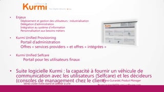 •   Enjeux
       Déploiement et gestion des utilisateurs : industrialisation
       Délégation d’administration
       Intégration au système d’information
       Personnalisation aux besoins métiers

•   Kurmi Unified Provisioning
       Portail d’administration
       Offres « services providers » et offres « intégrées »

•   Kurmi Unified Selfcare
         Portail pour les utilisateurs finaux


• Suite logicielle Kurmi : la capacité à fournir un véhicule de
  communication avec les utilisateurs (Selfcare) et les décideurs
  (consoles de management chez le client) Guirardel, Product Manager
      Venez visiter notre stand et assister à une
                                                  Bruno

         démo live : stand V                                         Bruno.guirardel@kurmi-software.com
                                                                                www.kurmi-software.com
 