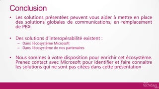 Conclusion
• Les solutions présentées peuvent vous aider à mettre en place
  des solutions globales de communications, en remplacement
  de PBX.

• Des solutions d’interopérabilité existent :
   – Dans l’écosystème Microsoft
   – Dans l’écosystème de nos partenaires

• Nous sommes à votre disposition pour enrichir cet écosystème.
  Prenez contact avec Microsoft pour identifier et faire connaitre
  les solutions qui ne sont pas citées dans cette présentation
 