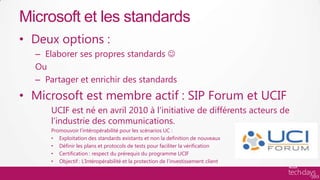 Microsoft et les standards
• Deux options :
  – Elaborer ses propres standards 
  Ou
  – Partager et enrichir des standards
• Microsoft est membre actif : SIP Forum et UCIF
      UCIF est né en avril 2010 à l’initiative de différents acteurs de
      l’industrie des communications.
      Promouvoir l’intéropérabilité pour les scénarios UC :
      • Exploitation des standards existants et non la definition de nouveaux
      • Définir les plans et protocols de tests pour faciliter la vérification
      • Certification : respect du prérequis du programme UCIF
      • Objectif : L’Intéropérabilité et la protection de l’investissement client
 