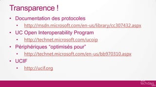 Transparence !
• Documentation des protocoles
  •   http://msdn.microsoft.com/en-us/library/cc307432.aspx
• UC Open Interoperability Program
  •   http://technet.microsoft.com/ucoip
• Périphériques “optimisés pour”
  •   http://technet.microsoft.com/en-us/bb970310.aspx
• UCIF
  •   http://ucif.org
 