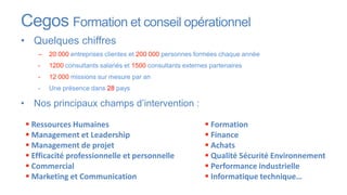 Cegos Formation et conseil opérationnel
• Quelques chiffres
    –   20 000 entreprises clientes et 200 000 personnes formées chaque année
    -   1200 consultants salariés et 1500 consultants externes partenaires
    -   12 000 missions sur mesure par an
    -   Une présence dans 28 pays

• Nos principaux champs d’intervention :

  Ressources Humaines                                        Formation
  Management et Leadership                                   Finance
  Management de projet                                       Achats
  Efficacité professionnelle et personnelle                  Qualité Sécurité Environnement
  Commercial                                                 Performance industrielle
  Marketing et Communication                                 Informatique technique…
 