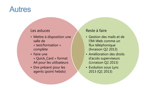 Autres

     Les astuces                  Reste à faire
     • Mettre à disposition une   • Gestion des mails et de
       salle de                     l’IM-Web comme un
       « test/formation »           flux téléphonique
       complète                     (livraison Q2 2013)
     • Faire une                  • Amélioration des droits
       « Quick_Card » format        d’accès superviseurs
       A4 pour les utilisateurs     (Livraison Q2 2013)
     • Etre présent pour les      • Evolution sous Lync
       agents (point hebdo)         2013 (Q1 2013)
 
