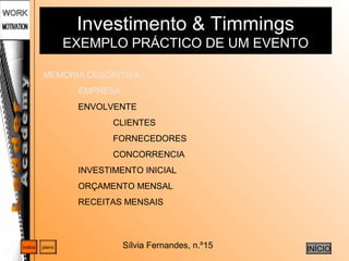Sílvia Fernandes, n.º15
Investimento & Timmings
EXEMPLO PRÁCTICO DE UM EVENTO
planoíndice
INÍCIO
MEMORIA DESCRITIVA
EMPRESA
ENVOLVENTE
CLIENTES
FORNECEDORES
CONCORRENCIA
INVESTIMENTO INICIAL
ORÇAMENTO MENSAL
RECEITAS MENSAIS
 