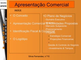 Sílvia Fernandes, n.º15
• O Conceito
• Apresentação Comercial & Actividades Propostas
• Identificação Fiscal & Comercial
• O Logótipo
•O Plano de Negócios
–Sumário Executivo
–Histórico
–Mercado Subjacente
–Posicionamento
–Projecto
– Estratégia Comercial
– Projecções Financeiras
–
Gestão & Controlo do Negócio
–Investimento & Tempos
INDÍCE
Apresentação Comercial
 
