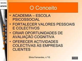 Sílvia Fernandes, n.º15
O Conceito
• ACADEMIA – ESCOLA
PSICOSSOCIAL
• FORTALECER VALORES PESSOAIS
E COLECTIVOS
• CRIAR OPORTUNIDADES DE
AVALIAÇÃO COGNITIVA
• OFERECER ACTIVIDADES
COLECTIVAS ÁS EMPRESAS
CLIENTES
INÍCIO
 