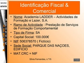 Sílvia Fernandes, n.º15
Identificação Fiscal &
Comercial
• Nome: Academia LADDER – Actividades de
Formação e Lazer, S.A.
• Ramo de Actividade : Prestação de Serviços
de Formação Comportamental
• Tipo de Firma: SA
• Capital Social: 100.000€
• NIF 506378570 ( Fictício)
• Sede Social: PARQUE DAS NAÇOES,
EDIFICIO
• MAT.CRC = NIF
INÍCIO
 