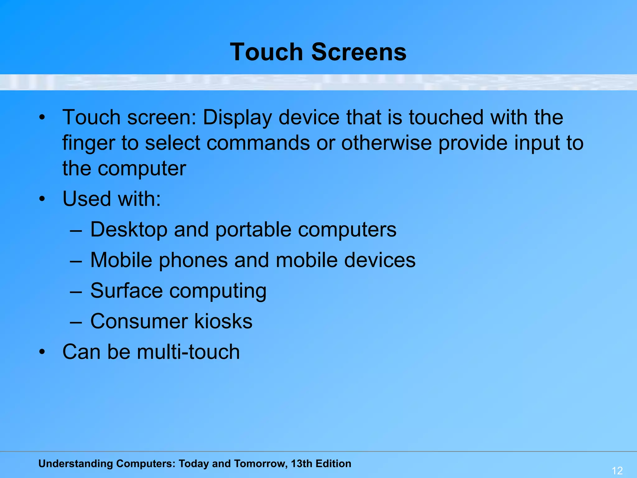 Understanding Computers: Today and Tomorrow, 13th Edition
12
Touch Screens
• Touch screen: Display device that is touched with the
finger to select commands or otherwise provide input to
the computer
• Used with:
– Desktop and portable computers
– Mobile phones and mobile devices
– Surface computing
– Consumer kiosks
• Can be multi-touch
 