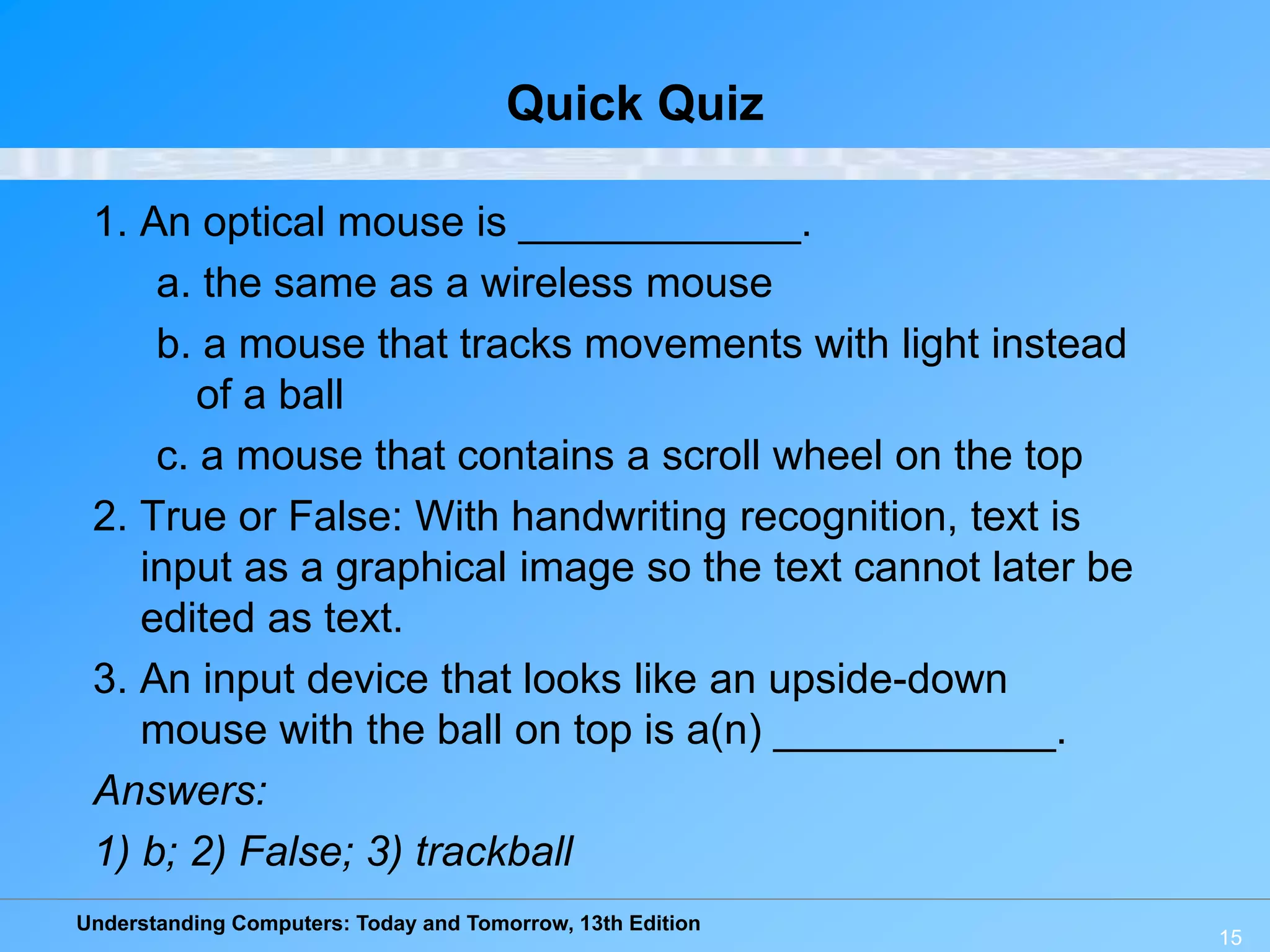 Understanding Computers: Today and Tomorrow, 13th Edition
15
Quick Quiz
1. An optical mouse is ____________.
a. the same as a wireless mouse
b. a mouse that tracks movements with light instead
of a ball
c. a mouse that contains a scroll wheel on the top
2. True or False: With handwriting recognition, text is
input as a graphical image so the text cannot later be
edited as text.
3. An input device that looks like an upside-down
mouse with the ball on top is a(n) ____________.
Answers:
1) b; 2) False; 3) trackball
 