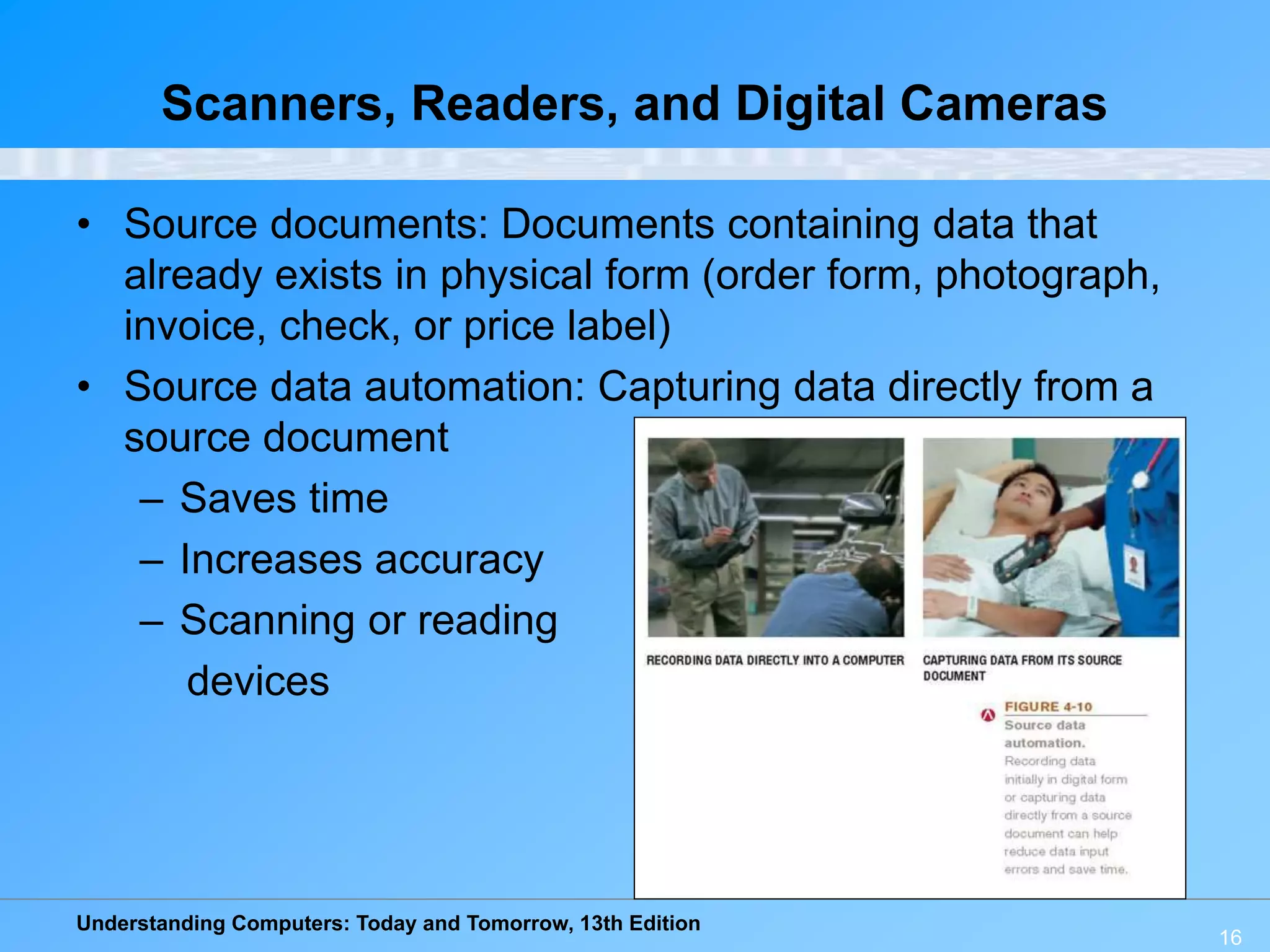 Understanding Computers: Today and Tomorrow, 13th Edition
16
Scanners, Readers, and Digital Cameras
• Source documents: Documents containing data that
already exists in physical form (order form, photograph,
invoice, check, or price label)
• Source data automation: Capturing data directly from a
source document
– Saves time
– Increases accuracy
– Scanning or reading
devices
 