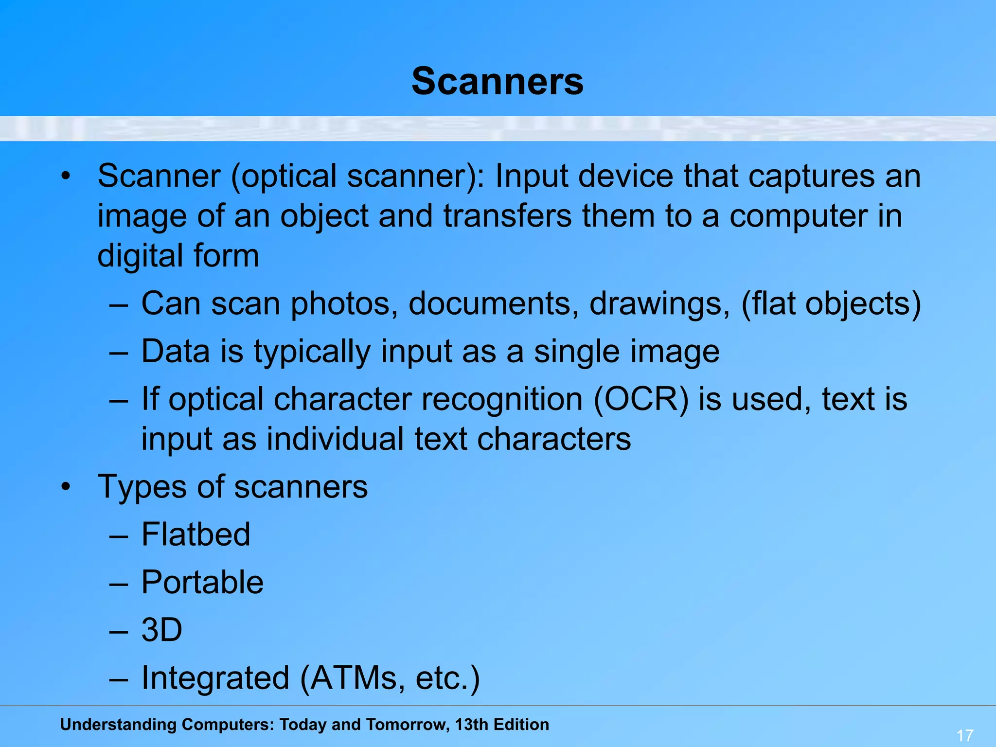 Understanding Computers: Today and Tomorrow, 13th Edition
Scanners
• Scanner (optical scanner): Input device that captures an
image of an object and transfers them to a computer in
digital form
– Can scan photos, documents, drawings, (flat objects)
– Data is typically input as a single image
– If optical character recognition (OCR) is used, text is
input as individual text characters
• Types of scanners
– Flatbed
– Portable
– 3D
– Integrated (ATMs, etc.)
17
 