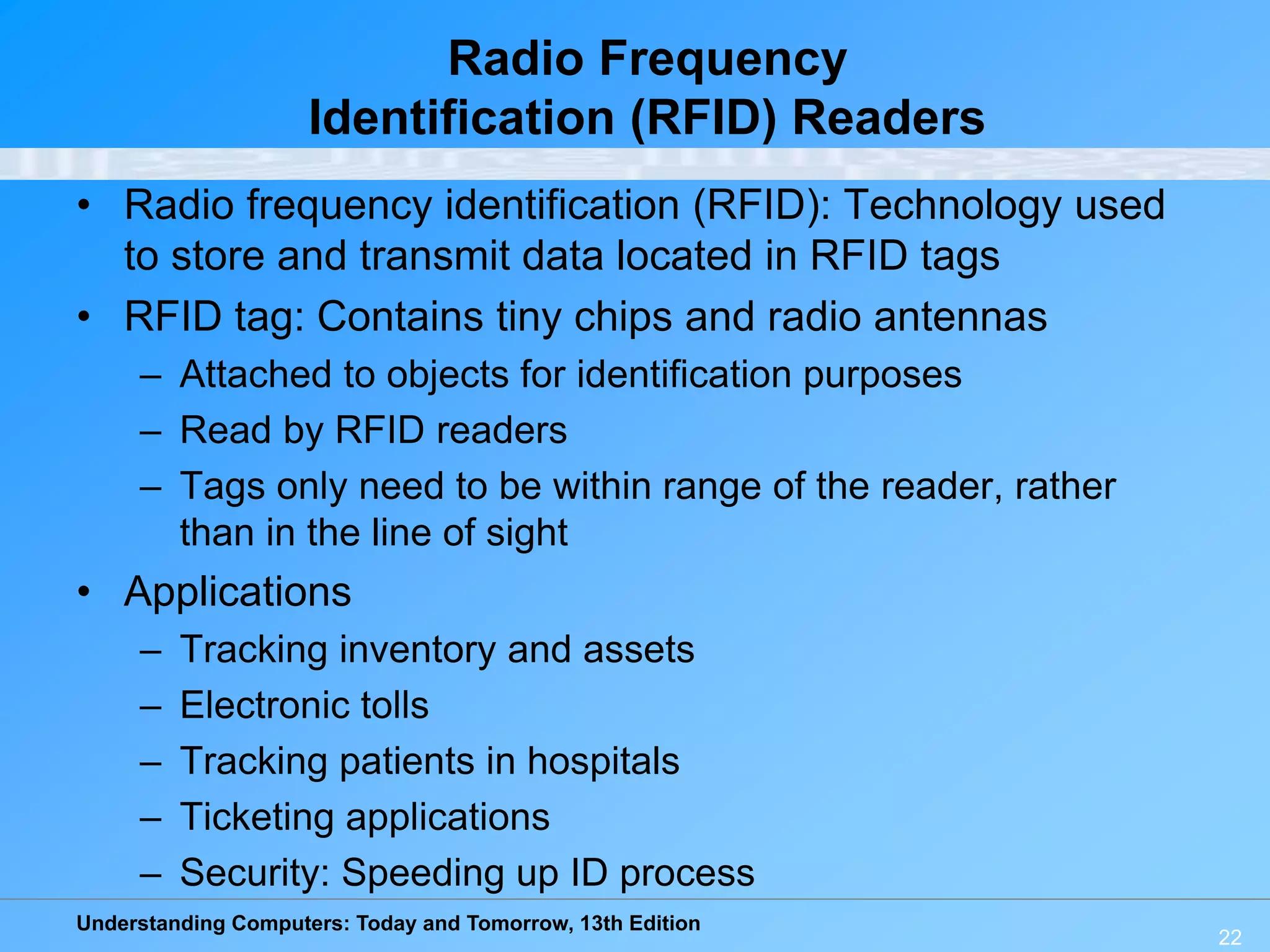 Understanding Computers: Today and Tomorrow, 13th Edition
22
Radio Frequency
Identification (RFID) Readers
• Radio frequency identification (RFID): Technology used
to store and transmit data located in RFID tags
• RFID tag: Contains tiny chips and radio antennas
– Attached to objects for identification purposes
– Read by RFID readers
– Tags only need to be within range of the reader, rather
than in the line of sight
• Applications
– Tracking inventory and assets
– Electronic tolls
– Tracking patients in hospitals
– Ticketing applications
– Security: Speeding up ID process
 