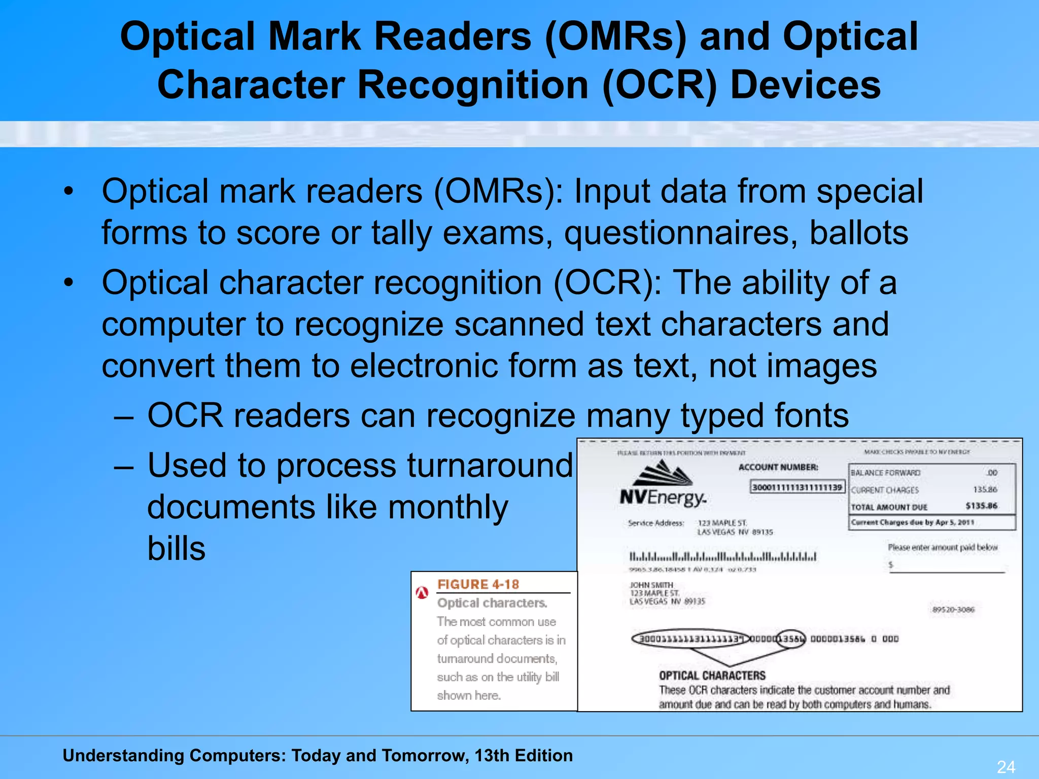 Understanding Computers: Today and Tomorrow, 13th Edition
24
Optical Mark Readers (OMRs) and Optical
Character Recognition (OCR) Devices
• Optical mark readers (OMRs): Input data from special
forms to score or tally exams, questionnaires, ballots
• Optical character recognition (OCR): The ability of a
computer to recognize scanned text characters and
convert them to electronic form as text, not images
– OCR readers can recognize many typed fonts
– Used to process turnaround
documents like monthly
bills
 