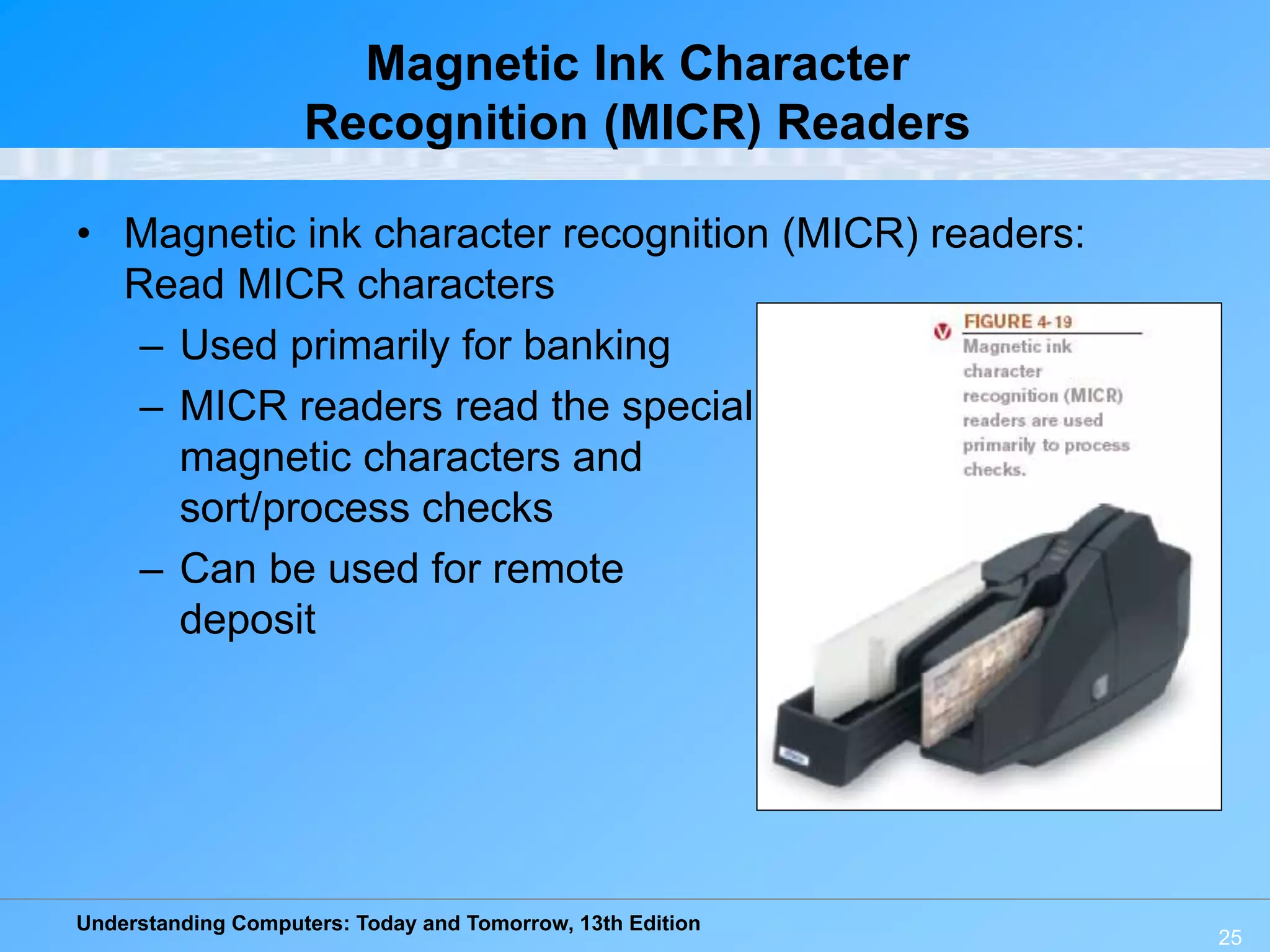 Understanding Computers: Today and Tomorrow, 13th Edition
25
Magnetic Ink Character
Recognition (MICR) Readers
• Magnetic ink character recognition (MICR) readers:
Read MICR characters
– Used primarily for banking
– MICR readers read the special
magnetic characters and
sort/process checks
– Can be used for remote
deposit
 