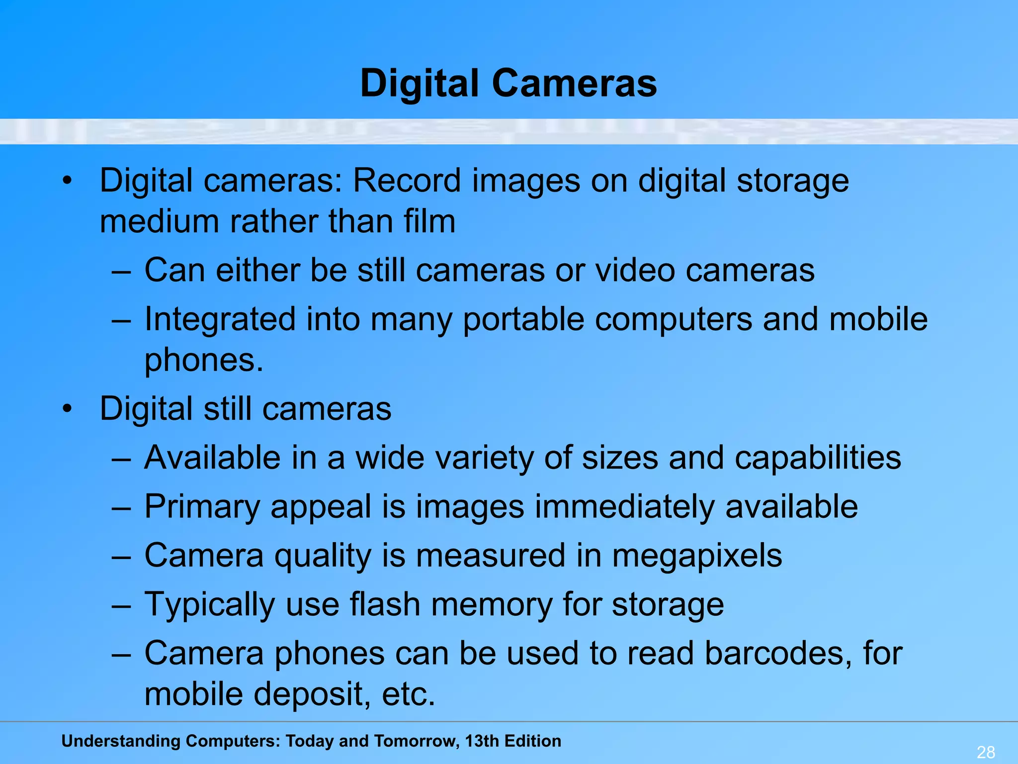 Understanding Computers: Today and Tomorrow, 13th Edition
28
Digital Cameras
• Digital cameras: Record images on digital storage
medium rather than film
– Can either be still cameras or video cameras
– Integrated into many portable computers and mobile
phones.
• Digital still cameras
– Available in a wide variety of sizes and capabilities
– Primary appeal is images immediately available
– Camera quality is measured in megapixels
– Typically use flash memory for storage
– Camera phones can be used to read barcodes, for
mobile deposit, etc.
 